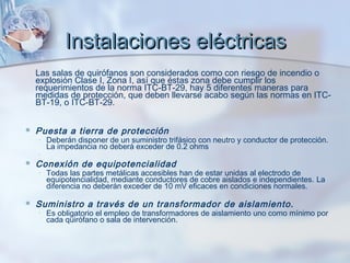 Instalaciones eléctricas
    Las salas de quirófanos son considerados como con riesgo de incendio o
    explosión Clase I, Zona I, así que éstas zona debe cumplir los
    requerimientos de la norma ITC-BT-29, hay 5 diferentes maneras para
    medidas de protección, que deben llevarse acabo según las normas en ITC-
    BT-19, o ITC-BT-29.


   Puesta a tierra de protección 
    ◦   Deberán disponer de un suministro trifásico con neutro y conductor de protección.
        La impedancia no deberá exceder de 0.2 ohms
    ◦
   Conexión de equipotencialidad 
    ◦   Todas las partes metálicas accesibles han de estar unidas al electrodo de
        equipotencialidad, mediante conductores de cobre aislados e independientes. La
        diferencia no deberán exceder de 10 mV eficaces en condiciones normales.  

   Suministro a través de un transformador de aislamiento. 
    ◦   Es obligatorio el empleo de transformadores de aislamiento uno como mínimo por
        cada quirófano o sala de intervención.
 