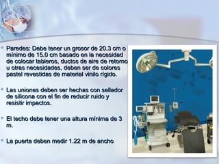  Paredes: Debe   tener un grosor de 20.3 cm o
  mínimo de 15.0 cm basado en la necesidad
  de colocar tableros, ductos de aire de retorno
  u otras necesidades, deben ser de colores
  pastel revestidas de material vinilo rígido.

 Las  uniones deben ser hechas con sellador
  de silicona con el fin de reducir ruido y
  resistir impactos.

 El   techo debe tener una altura mínima de 3
  m.

 La puerta deben medir 1.22   m de ancho
 