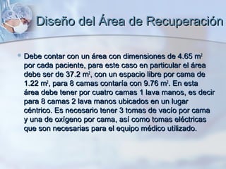 Diseño del Área de Recuperación

 Debe contar con un área con dimensiones de 4.65 m2
 por cada paciente, para este caso en particular el área
 debe ser de 37.2 m2, con un espacio libre por cama de
 1.22 m2, para 8 camas contaría con 9.76 m2. En esta
 área debe tener por cuatro camas 1 lava manos, es decir
 para 8 camas 2 lava manos ubicados en un lugar
 céntrico. Es necesario tener 3 tomas de vacío por cama
 y una de oxígeno por cama, así como tomas eléctricas
 que son necesarias para el equipo médico utilizado.
 