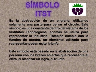 Es la abstracción de un engrane, utilizando
solamente una parte para cerrar el círculo. Este
símbolo es una constante dentro del sistema de los
Institutos Tecnológicos, además se utiliza para
representar la industria. También cumple con la
función de corona, un elemento utilizado para
representar poder, éxito, triunfo.
Este símbolo está basado en la abstracción de una
persona con los brazos abiertos que representa el
éxito, el alcanzar un logro, el triunfo.
 