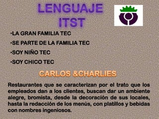 •LA GRAN FAMILIA TEC
•SE PARTE DE LA FAMILIA TEC
•SOY NIÑO TEC
•SOY CHICO TEC
Restaurantes que se caracterizan por el trato que los
empleados dan a los clientes, buscan dar un ambiente
alegre, bromista, desde la decoración de sus locales,
hasta la redacción de los menús, con platillos y bebidas
con nombres ingeniosos.
 