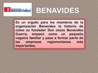 Es un orgullo para los miembros de la
organización Benavides la historia de
cómo su fundador Don Jesús Benavides
Guerra, empezó como un pequeño
negocio familiar y paso a formar parte de
las empresas regiomontanas más
importantes.
 
