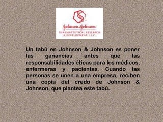 Un tabú en Johnson & Johnson es poner
las ganancias antes que las
responsabilidades éticas para los médicos,
enfermeras y pacientes. Cuando las
personas se unen a una empresa, reciben
una copia del credo de Johnson &
Johnson, que plantea este tabú.
 