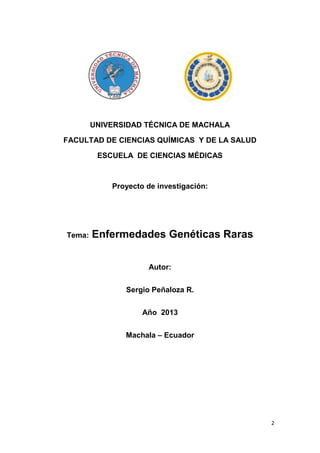 2
UNIVERSIDAD TÉCNICA DE MACHALA
FACULTAD DE CIENCIAS QUÍMICAS Y DE LA SALUD
ESCUELA DE CIENCIAS MÉDICAS
Proyecto de investigación:
Tema: Enfermedades Genéticas Raras
Autor:
Sergio Peñaloza R.
Año 2013
Machala – Ecuador