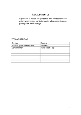 3
AGRADECIIENTO:
Agradezco a todas las personas que colaboraron en
ésta investigación, particularmente a los pacientes que
participaron en mi trabajo.
TECLAS RÁPIDAS:
Centrar Control t
Poner o quitar mayúsculas Shift+F3
Control enter Para crear 1 pg