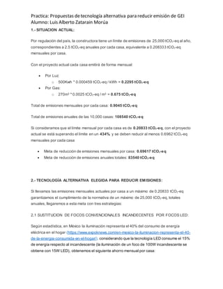 Practica: Propuestas detecnología alternativa para reducir emisión de GEI
Alumno: Luis Alberto Zatarain Morúa
1.- SITUACION ACTUAL:
Por regulación del país, la constructora tiene un límite de emisiones de 25,000 tCO2-eq al año,
correspondientes a 2.5 tCO2-eq anuales por cada casa, equivalente a 0.208333 tCO2-eq
mensuales por casa.
Con el proyecto actual cada casa emitirá de forma mensual:
 Por Luz:
o 500Kwh * 0.000459 tCO2-eq / kWh = 0.2295 tCO2-eq
 Por Gas:
o 270m3 * 0.0025 tCO2-eq / m3 = 0.675 tCO2-eq
Total de emisiones mensuales por cada casa: 0.9045 tCO2-eq
Total de emisiones anuales de las 10,000 casas: 108540 tCO2-eq
Si consideramos que el límite mensual por cada casa es de 0.20833 tCO2-eq, con el proyecto
actual se está superando el límite en un 434%, y se deben reducir al menos 0.6962 tCO2-eq
mensuales por cada casa
 Meta de reducción de emisiones mensuales por casa: 0.69617 tCO2-eq
 Meta de reducción de emisiones anuales totales: 83540 tCO2-eq
2.- TECNOLOGÍA ALTERNATIVA ELEGIDA PARA REDUCIR EMISIONES:
Si llevamos las emisiones mensuales actuales por casa a un máximo de 0.20833 tCO2-eq
garantizamos el cumplimiento de la normativa de un máximo de 25,000 tCO2-eq, totales
anuales, llegaremos a esta meta con tres estrategias:
2.1 SUSTITUCION DE FOCOS CONVENCIONALES INCANDECENTES POR FOCOS LED:
Según estadística, en México la iluminación representa el 40% del consumo de energía
eléctrica en el hogar (https://www.expoknews.com/en-mexico-la-iluminacion-representa-el-40-
de-la-energia-consumida-en-el-hogar/), considerando que la tecnología LED consume el 15%
de energía respecto al incandescente (la iluminación de un foco de 100W incandescente se
obtiene con 15W LED), obtenemos el siguiente ahorro mensual por casa:
 