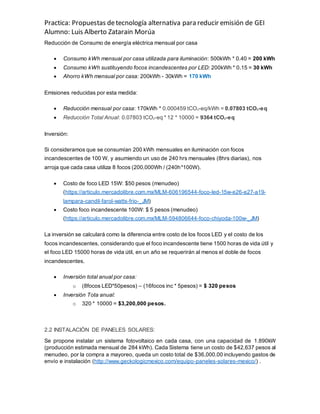 Practica: Propuestas detecnología alternativa para reducir emisión de GEI
Alumno: Luis Alberto Zatarain Morúa
Reducción de Consumo de energía eléctrica mensual por casa
 Consumo kWh mensual por casa utilizada para iluminación: 500kWh * 0.40 = 200 kWh
 Consumo kWh sustituyendo focos incandescentes por LED: 200kWh * 0.15 = 30 kWh
 Ahorro kWh mensual por casa: 200kWh - 30kWh = 170 kWh
Emisiones reducidas por esta medida:
 Reducción mensual por casa: 170kWh * 0.000459 tCO2-eq/kWh = 0.07803 tCO2-eq
 Reducción Total Anual: 0.07803 tCO2-eq * 12 * 10000 = 9364 tCO2-eq
Inversión:
Si consideramos que se consumían 200 kWh mensuales en iluminación con focos
incandescentes de 100 W, y asumiendo un uso de 240 hrs mensuales (8hrs diarias), nos
arroja que cada casa utiliza 8 focos (200,000Wh / (240h*100W).
 Costo de foco LED 15W: $50 pesos (menudeo)
(https://articulo.mercadolibre.com.mx/MLM-606196544-foco-led-15w-e26-e27-a19-
lampara-candil-farol-watts-frio-_JM)
 Costo foco incandescente 100W: $ 5 pesos (menudeo)
(https://articulo.mercadolibre.com.mx/MLM-594806644-foco-chiyoda-100w-_JM)
La inversión se calculará como la diferencia entre costo de los focos LED y el costo de los
focos incandescentes, considerando que el foco incandescente tiene 1500 horas de vida útil y
el foco LED 15000 horas de vida útil, en un año se requerirán al menos el doble de focos
incandescentes.
 Inversión total anual por casa:
o (8focos LED*50pesos) – (16focos inc * 5pesos) = $ 320 pesos
 Inversión Tota anual:
o 320 * 10000 = $3,200,000 pesos.
2.2 INSTALACIÓN DE PANELES SOLARES:
Se propone instalar un sistema fotovoltaico en cada casa, con una capacidad de 1.890kW
(producción estimada mensual de 284 kWh). Cada Sistema tiene un costo de $42,637 pesos al
menudeo, por la compra a mayoreo, queda un costo total de $36,000.00 incluyendo gastos de
envío e instalación (http://www.geckologicmexico.com/equipo-paneles-solares-mexico/) .
 