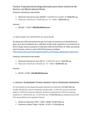 Practica: Propuestas detecnología alternativa para reducir emisión de GEI
Alumno: Luis Alberto Zatarain Morúa
Emisiones reducidas por esta medida:
 Reducción mensual por casa: 284kWh * 0.000459 tCO2-eq/kWh = 0.13036 tCO2-eq
 Reducción Total Anual: 0.13036 tCO2-eq * 12 * 10000 = 15643 tCO2-eq
Inversión:
 $36,000 * 10,000 = $360,000,000.00 pesos
2.3 INSTALACIÓN DE CALENTADOR DE AGUA SOLAR
Se estima que el 80% del consumo de gas en el hogar se consume en el calentamiento de
agua, por lo que la instalación de un calentador de agua solar impactaría en una reducción de
220 m3 de gas natural, se propone un Calentador Solar de Panel Plano de 100lts, que alcanza
para 5 servicios, y tiene un costo de $3,500.00 pesos ya instalado.
(https://www.profeco.gob.mx/encuesta/brujula/bruj_2016/bol325_calentadores_solares.asp)
Emisiones reducidas por esta medida:
 Reducción mensual por casa: 220 m3 * 0.0025 tCO2-eq/m3 = 0.55 tCO2-eq
 Reducción Total Anual: 0.55 tCO2-eq * 12 * 10000 = 66,000 tCO2-eq
Inversión:
 $3,500 * 10,000 = $35,000,000.00 pesos
3.- CALCULO DE EMISIONES TOTALES ANUALES CON LA TECNOLOGÍA PROPUESTA:
Con los cambios de tecnología propuestos obtendrá una reducción de 91,007 tCO2-eq
anuales, 66,000 tCO2-eq por el calentador de agua solar, 15,643 tCO2-eq por los paneles
solares y 9,364 tCO2-eq por la sustitución de focos incandescentes a LED, las emisiones
quedarían en 108,540 tCO2-eq – 91,007 tCO2-eq = 17,533 tCO2-eq, por debajo de los 25,000
tCO2-eq permitidos por la regulación del país.
 Emisiones Reducidas: 9364 + 15643 + 66000 = 91,007 tCO2-eq
 Emisiones anuales Totales: 108,540 – 91,007 = 17,533 tCO2-eq
 