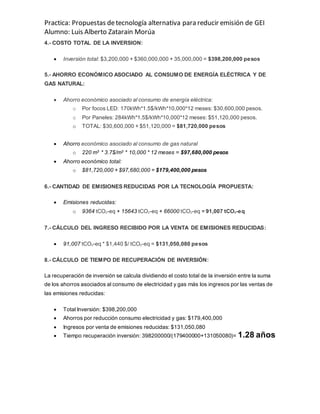 Practica: Propuestas detecnología alternativa para reducir emisión de GEI
Alumno: Luis Alberto Zatarain Morúa
4.- COSTO TOTAL DE LA INVERSION:
 Inversión total: $3,200,000 + $360,000,000 + 35,000,000 = $398,200,000 pesos
5.- AHORRO ECONÓMICO ASOCIADO AL CONSUMO DE ENERGÍA ELÉCTRICA Y DE
GAS NATURAL:
 Ahorro económico asociado al consumo de energía eléctrica:
o Por focos LED: 170kWh*1.5$/kWh*10,000*12 meses: $30,600,000 pesos.
o Por Paneles: 284kWh*1.5$/kWh*10,000*12 meses: $51,120,000 pesos.
o TOTAL: $30,600,000 + $51,120,000 = $81,720,000 pesos
 Ahorro económico asociado al consumo de gas natural
o 220 m3 * 3.7$/m3 * 10,000 * 12 meses = $97,680,000 pesos
 Ahorro económico total:
o $81,720,000 + $97,680,000 = $179,400,000 pesos
6.- CANTIDAD DE EMISIONES REDUCIDAS POR LA TECNOLOGÍA PROPUESTA:
 Emisiones reducidas:
o 9364 tCO2-eq + 15643 tCO2-eq + 66000 tCO2-eq = 91,007 tCO2-eq
7.- CÁLCULO DEL INGRESO RECIBIDO POR LA VENTA DE EMISIONES REDUCIDAS:
 91,007 tCO2-eq * $1,440 $/ tCO2-eq = $131,050,080 pesos
8.- CÁLCULO DE TIEMPO DE RECUPERACIÓN DE INVERSIÓN:
La recuperación de inversión se calcula dividiendo el costo total de la inversión entre la suma
de los ahorros asociados al consumo de electricidad y gas más los ingresos por las ventas de
las emisiones reducidas:
 Total Inversión: $398,200,000
 Ahorros por reducción consumo electricidad y gas: $179,400,000
 Ingresos por venta de emisiones reducidas: $131,050,080
 Tiempo recuperación inversión: 398200000/(179400000+131050080)= 1.28 años
 