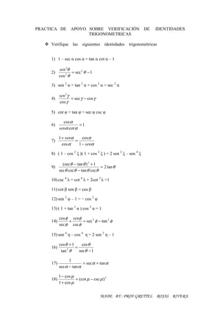 PRACTICA DE APOYO SOBRE VERIFICACIÓN                           DE   IDENTIDADES
                  TRIGONOMETRICAS

     Verifique las       siguientes    identidades   trigonométricas


     1) 1 – sec α cos α = tan α cot α – 1

           sen 2θ
     2)           = sec 2 θ − 1
           cos θ
              2



     3) sen 2 α + tan 2 α + cos 2 α = sec 2 α

           sen 2γ
     4)           = sec γ − cos γ
           cos γ

     5) cot φ + tan φ = sec φ csc φ

             cos α
     6)               =1
           senα cot α

           1 + senα     cos α
     7)             =
             cos α    1 − senα

     8) ( 1 – cos 2 ξ )( 1 + cos 2 ξ ) = 2 sen 2 ξ – sen 4 ξ

             (secθ − tan θ ) 2 + 1
     9)                            = 2 tan θ
           secθ cscθ − tan θ cscθ

     10) csc 4 λ = cot 4 λ + 2cot 2 λ +1

     11) cot β sen β = cos β

     12) sen 2 φ – 1 = − cos 2 φ

     13) ( 1 + tan 2 α ) cos 2 α = 1

           cos φ senφ
     14)        +      = sec 2 φ − tan 2 φ
           sec φ csc φ

     15) sen 4 η – cos 4 η = 2 sen 2 η – 1

           cos θ + 1    cos θ
     16)             =
            tan θ
                2
                       secθ − 1

                 1
     17)                 = sec α + tan α
           sec α − tan α

           1 − cos µ
     18)             = (cot µ − csc µ ) 2
           1 + cos µ


                                     MADE BY : PROF.GRETTEL ROJAS RIVERA.
 