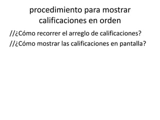 procedimiento para mostrar
calificaciones en orden
//¿Cómo recorrer el arreglo de calificaciones?
//¿Cómo mostrar las calificaciones en pantalla?
 