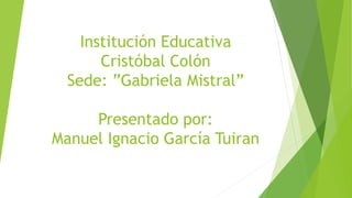 Institución Educativa
Cristóbal Colón
Sede: ”Gabriela Mistral”
Presentado por:
Manuel Ignacio García Tuiran
 