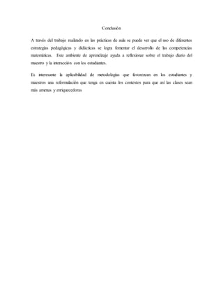Conclusión
A través del trabajo realizado en las prácticas de aula se puede ver que el uso de diferentes
estrategias pedagógicas y didácticas se logra fomentar el desarrollo de las competencias
matemáticas. Este ambiente de aprendizaje ayuda a reflexionar sobre el trabajo diario del
maestro y la interacción con los estudiantes.
Es interesante la aplicabilidad de metodologías que favorezcan en los estudiantes y
maestros una reformulación que tenga en cuenta los contextos para que así las clases sean
más amenas y enriquecedoras
 