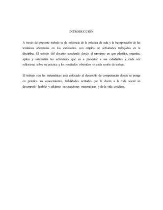 INTRODUCCIÓN
A través del presente trabajo se da evidencia de la práctica de aula y la incorporación de las
temáticas abordadas en los estudiantes con empleo de actividades trabajadas en la
disciplina. El trabajo del docente trasciende desde el momento en que planifica, organiza,
aplica y sistematiza las actividades que va a presentar a sus estudiantes y cada vez
reflexiona sobre su práctica y los resultados obtenidos en cada sesión de trabajo.
El trabajo con las matemáticas está enfocado al desarrollo de competencias donde se ponga
en práctica los conocimientos, habilidades actitudes que le darán a la vida social un
desempeño flexible y eficiente en situaciones matemáticas y de la vida cotidiana.
 
