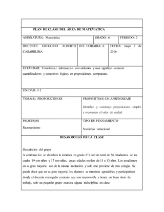 PLAN DE CLASE DEL ÁREA DE MATEMATICA
ASIGNATURA: Matemática GRADO: 6 PERIODO: 2
DOCENTE: GREGORIO ALBERTO
CASARRUBIA
INT. HORARIA: 6 FECHA: mayo 2 de
2016
ESTÁNDAR: Transformar información con símbolos y usar significativamente
cuantificadores y conectivos lógicos en proposiciones compuestas.
UNIDAD: # 2
TEMA(S): PROPOSICIONES PROPÓSITO(S) DE APRENDIZAJE
Identifico y construyo proposiciones simples
y reconozco el valor de verdad
PROCESOS
Razonamiento
TIPO DE PENSAMIENTO
Numérico variacional
DESARROLLO DE LA CLASE
Descripción del grupo
A continuación se abordara la temática en grado 6°1 con un total de 36 estudiantes de los
cuales 19 son niños y 17 son niñas, cuyas edades oscilan de 11 a 13 años. Los estudiantes
en su gran mayoría son de la misma institución y solo uno proviene de otro colegio. Se
puede decir que en su gran mayoría los alumnos se muestran agradables y participativos
donde el docente encargado comenta que son responsable y tienen un buen ritmo de
trabajo, solo un pequeño grupo muestra alguna indisciplina en clase.
 
