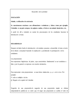 Desarrollo de la actividad
INICIACIÓN
Saludo, verificación de asistencia
Se mencionaran oraciones con afirmaciones verdaderas y falsas como por ejemplo:
Colombia es un país europeo, los pájaros nadan, el león es un animal doméstico, etc.
A partir de allí y teniendo en cuenta los preconceptos de los estudiantes hacemos la
introducción al tema
DESARROLLO
Después de haber hecho la introducción a la temática pasamos a desarrollar el tema a través
de la síntesis conceptual haciendo la explicación y permitiendo la participación de los
estudiantes.
Las proposiciones
Son expresiones lingüísticas de juicio, cuya característica fundamental es ser verdadera o
falsa y por lo general se expresan con oración declarativa.
Para representar estas proposiciones se usan letras minúsculas p, q, r, entre otras. Por
ejemplo:
P: ocho es múltiplo de dos
Q: Bogotá es la capital de Colombia
Negación de una proposición: la negación de una proposición simple se obtiene
anteponiendo la palabra no es cierto que. Al negar una proposición se cambia el valor de
 