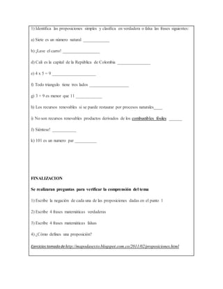 1) Identifica las proposiciones simples y clasifica en verdadera o falsa las frases siguientes:
a) Siete es un número natural ____________
b) ¡Lave el carro! _________________
d) Cali es la capital de la República de Colombia _______________
e) 4 x 5 = 9 ____________________
f) Todo triangulo tiene tres lados __________________
g) 3 + 9 es menor que 11 ____________
h) Los recursos renovables si se puede restaurar por procesos naturales____
i) No son recursos renovables productos derivados de los combustibles fósiles ______
J) Siéntese! ___________
k) 101 es un numero par __________
FINALIZACION
Se realizaran preguntas para verificar la comprensión del tema
1) Escribe la negación de cada una de las proposiciones dadas en el punto 1
2) Escribe 4 frases matemáticas verdaderas
3) Escribe 4 frases matemáticas falsas
4) ¿Cómo defines una proposición?
Ejercicios tomado dehttp://mapodasexto.blogspot.com.co/2011/02/proposiciones.html
 