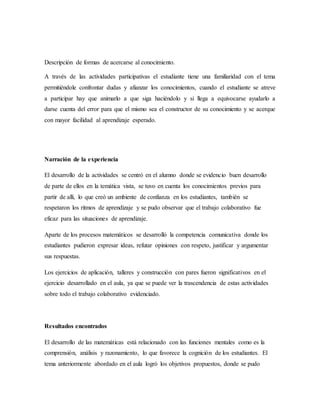 Descripción de formas de acercarse al conocimiento.
A través de las actividades participativas el estudiante tiene una familiaridad con el tema
permitiéndole confrontar dudas y afianzar los conocimientos, cuando el estudiante se atreve
a participar hay que animarlo a que siga haciéndolo y si llega a equivocarse ayudarlo a
darse cuenta del error para que el mismo sea el constructor de su conocimiento y se acerque
con mayor facilidad al aprendizaje esperado.
Narración de la experiencia
El desarrollo de la actividades se centró en el alumno donde se evidencio buen desarrollo
de parte de ellos en la temática vista, se tuvo en cuenta los conocimientos previos para
partir de allí, lo que creó un ambiente de confianza en los estudiantes, también se
respetaron los ritmos de aprendizaje y se pudo observar que el trabajo colaborativo fue
eficaz para las situaciones de aprendizaje.
Aparte de los procesos matemáticos se desarrolló la competencia comunicativa donde los
estudiantes pudieron expresar ideas, refutar opiniones con respeto, justificar y argumentar
sus respuestas.
Los ejercicios de aplicación, talleres y construcción con pares fueron significativos en el
ejercicio desarrollado en el aula, ya que se puede ver la trascendencia de estas actividades
sobre todo el trabajo colaborativo evidenciado.
Resultados encontrados
El desarrollo de las matemáticas está relacionado con las funciones mentales como es la
comprensión, análisis y razonamiento, lo que favorece la cognición de los estudiantes. El
tema anteriormente abordado en el aula logró los objetivos propuestos, donde se pudo
 