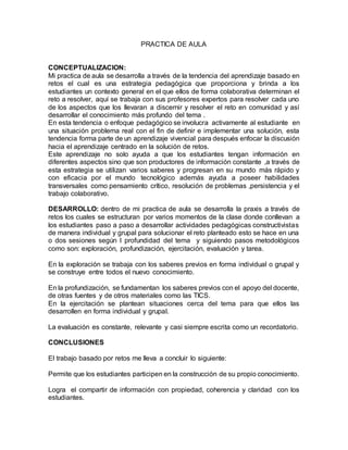 PRACTICA DE AULA
CONCEPTUALIZACION:
Mi practica de aula se desarrolla a través de la tendencia del aprendizaje basado en
retos el cual es una estrategia pedagógica que proporciona y brinda a los
estudiantes un contexto general en el que ellos de forma colaborativa determinan el
reto a resolver, aquí se trabaja con sus profesores expertos para resolver cada uno
de los aspectos que los llevaran a discernir y resolver el reto en comunidad y así
desarrollar el conocimiento más profundo del tema .
En esta tendencia o enfoque pedagógico se involucra activamente al estudiante en
una situación problema real con el fin de definir e implementar una solución, esta
tendencia forma parte de un aprendizaje vivencial para después enfocar la discusión
hacia el aprendizaje centrado en la solución de retos.
Este aprendizaje no solo ayuda a que los estudiantes tengan información en
diferentes aspectos sino que son productores de información constante ,a través de
esta estrategia se utilizan varios saberes y progresan en su mundo más rápido y
con eficacia por el mundo tecnológico además ayuda a poseer habilidades
transversales como pensamiento crítico, resolución de problemas ,persistencia y el
trabajo colaborativo.
DESARROLLO: dentro de mi practica de aula se desarrolla la praxis a través de
retos los cuales se estructuran por varios momentos de la clase donde conllevan a
los estudiantes paso a paso a desarrollar actividades pedagógicas constructivistas
de manera individual y grupal para solucionar el reto planteado esto se hace en una
o dos sesiones según l profundidad del tema y siguiendo pasos metodológicos
como son: exploración, profundización, ejercitación, evaluación y tarea.
En la exploración se trabaja con los saberes previos en forma individual o grupal y
se construye entre todos el nuevo conocimiento.
En la profundización, se fundamentan los saberes previos con el apoyo del docente,
de otras fuentes y de otros materiales como las TICS.
En la ejercitación se plantean situaciones cerca del tema para que ellos las
desarrollen en forma individual y grupal.
La evaluación es constante, relevante y casi siempre escrita como un recordatorio.
CONCLUSIONES
El trabajo basado por retos me lleva a concluir lo siguiente:
Permite que los estudiantes participen en la construcción de su propio conocimiento.
Logra el compartir de información con propiedad, coherencia y claridad con los
estudiantes.
 