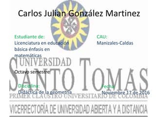 Carlos Julian González Martinez
Estudiante de:
Licenciatura en educación
básica énfasis en
matemáticas
CAU:
Manizales-Caldas
Disciplina:
Didáctica de la geometría
Fecha:
Noviembre 17 de 2016
Octavo semestre
 