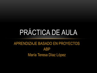 APRENDIZAJE BASADO EN PROYECTOS
ABP
María Teresa Díaz López
PRÁCTICA DE AULA
 