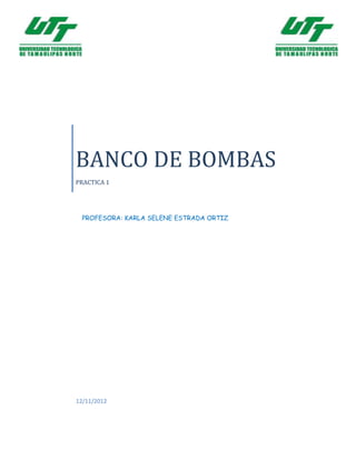 BANCO DE BOMBAS
PRACTICA 1




 PROFESORA: KARLA SELENE ESTRADA ORTIZ




12/11/2012
 