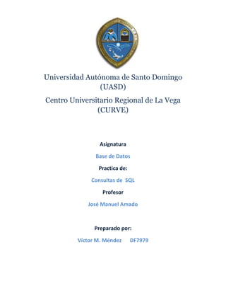 Universidad Autónoma de Santo Domingo
                (UASD)
Centro Universitario Regional de La Vega
               (CURVE)



                 Asignatura

               Base de Datos

                Practica de:

             Consultas de SQL

                  Profesor

            José Manuel Amado



               Preparado por:

         Víctor M. Méndez      DF7979
 