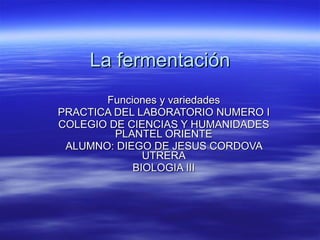 La fermentación Funciones y variedades PRACTICA DEL LABORATORIO NUMERO I COLEGIO DE CIENCIAS Y HUMANIDADES PLANTEL ORIENTE ALUMNO: DIEGO DE JESUS CORDOVA UTRERA BIOLOGIA III 