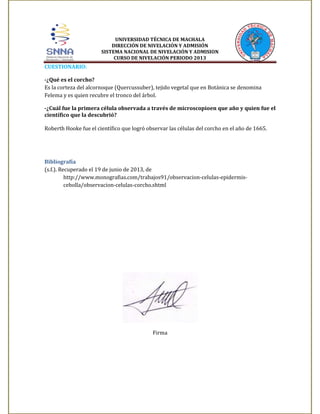 UNIVERSIDAD TÉCNICA DE MACHALA
DIRECCIÓN DE NIVELACIÓN Y ADMISIÓN
SISTEMA NACIONAL DE NIVELACIÓN Y ADMISION
CURSO DE NIVELACIÓN PERIODO 2013

CUESTIONARIO:
-¿Qué es el corcho?
Es la corteza del alcornoque (Quercussuber), tejido vegetal que en Botánica se denomina
Felema y es quien recubre el tronco del árbol.
-¿Cuál fue la primera célula observada a través de microscopioen que año y quien fue el
científico que la descubrió?
Roberth Hooke fue el científico que logró observar las células del corcho en el año de 1665.

Bibliografía
(s.f.). Recuperado el 19 de junio de 2013, de
http://www.monografias.com/trabajos91/observacion-celulas-epidermiscebolla/observacion-celulas-corcho.shtml

Firma

 