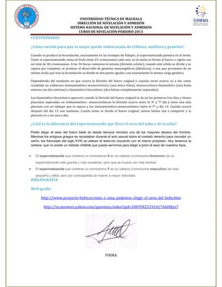 UNIVERSIDAD TÉCNICA DE MACHALA
DIRECCIÓN DE NIVELACIÓN Y ADMISIÓN
SISTEMA NACIONAL DE NIVELACIÓN Y ADMISION
CURSO DE NIVELACIÓN PERIODO 2013

CUESTIONARIO:
¿Cómo sucede para que la mujer quede embarazada de trillizos, mellizos y gemelos?
Cuando se produce la fecundación, exactamente en las trompas de Falopio, el espermatozoide penetra en el óvulo.
Tanto el espermatozoide cómo el óvulo tiene 23 cromosomas cada uno, en la unión se forma el huevo o cigoto con
un total de 46 cromosomas. A las 36 horas comienza la mitosis (división celular), cuando está célula se divide y se
separa por completo, se produce el desarrollo de gemelos monocigóticos (idénticos), o sea, que provienen de un
mismo óvulo que tras la fecundación se divide en dos partes iguales, con exactamente la misma carga genética.
Dependiendo del momento en que ocurra la división del huevo original y cuantas veces ocurra, va a dar como
resultado un embarazo monoamniótico-monocoriónico (una única bolsa), monocoriónico-biamniótico (una bolsa
externa con dos internas) o biamniótico-bicoriónico (dos bolsas completamente separadas).
Los biamniótico-bicoriónico aparecen cuando la división del huevo original se da en los primeros tres días y tienen
placentas separadas, en losbiamniótico- monocoriónicos la división ocurre entre el 3º y 7º día y tiene una sola
placenta con un tabique que la separa y los monoamniótico-monocoriónico entre el 7º y día 13. Cuando ocurre
después del día 13, son siameses. Cuanto antes se divide el huevo original, menos bolsas van a compartir y la
placenta va a ser una o dos.

¿Cuál es la diferencia del espermatozoide que lleva el sexo del niño y de la niña?
Poder elegir el sexo del futuro bebé es desde tiempos remotos uno de los mayores deseos del hombre.
Mientras los antiguos griegos se recostaban durante el acto sexual sobre el costado derecho para concebir un
varón, los franceses del siglo XVIII se ataban el testículo izquierdo con el mismo propósito. Hoy tenemos la
certeza, que no existe un método infalible que pueda servirnos para elegir a priori el sexo de nuestros hijos.
El espermatozoide que contiene un cromosoma X en su cabeza (cromosoma femenino) es un
espermatozoide más grande y más resistente, pero que se mueve con más lentitud.
El espermatozoide que contiene un cromosoma Y en su cabeza (cromosoma masculino) es más
pequeño y débil, pero por contrapartida se mueve a mayor velocidad.

BIBLIOGRAFÍA
Web grafía
http://www.proyecto-bebe.es/nino_o_nina_podemos_elegir_el_sexo_del_bebe.htm
http://es.answers.yahoo.com/question/index?qid=20070425191417AAHXyz7

FIRMA

 