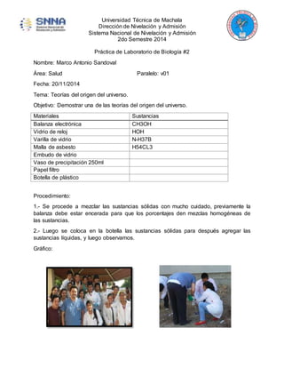 Universidad Técnica de Machala 
Dirección de Nivelación y Admisión 
Sistema Nacional de Nivelación y Admisión 
2do Semestre 2014 
Práctica de Laboratorio de Biología #2 
Nombre: Marco Antonio Sandoval 
Área: Salud Paralelo: v01 
Fecha: 20/11/2014 
Tema: Teorías del origen del universo. 
Objetivo: Demostrar una de las teorías del origen del universo. 
Materiales Sustancias 
Balanza electrónica CH3OH 
Vidrio de reloj HOH 
Varilla de vidrio N-H37B 
Malla de asbesto H54CL3 
Embudo de vidrio 
Vaso de precipitación 250ml 
Papel filtro 
Botella de plástico 
Procedimiento: 
1.- Se procede a mezclar las sustancias sólidas con mucho cuidado, previamente la 
balanza debe estar encerada para que los porcentajes den mezclas homogéneas de 
las sustancias. 
2.- Luego se coloca en la botella las sustancias sólidas para después agregar las 
sustancias líquidas, y luego observamos. 
Gráfico: 
 