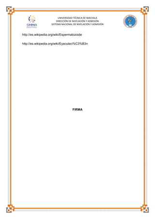 UNIVERSIDAD TÉCNICA DE MACHALA
DIRECCIÓN DE NIVELACIÓN Y ADMISIÓN
SISTEMA NACIONAL DE NIVELACIÓN Y ADMISIÓN

http://es.wikipedia.org/wiki/Espermatozoide
http://es.wikipedia.org/wiki/Eyaculaci%C3%B3n

FIRMA

 
