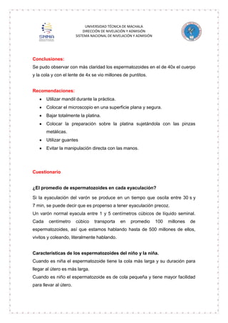 UNIVERSIDAD TÉCNICA DE MACHALA
DIRECCIÓN DE NIVELACIÓN Y ADMISIÓN
SISTEMA NACIONAL DE NIVELACIÓN Y ADMISIÓN

Conclusiones:
Se pudo observar con más claridad los espermatozoides en el de 40x el cuerpo
y la cola y con el lente de 4x se vio millones de puntitos.

Recomendaciones:
Utilizar mandil durante la práctica.
Colocar el microscopio en una superficie plana y segura.
Bajar totalmente la platina.
Colocar la preparación sobre la platina sujetándola con las pinzas
metálicas.
Utilizar guantes
Evitar la manipulación directa con las manos.

Cuestionario

¿El promedio de espermatozoides en cada eyaculación?
Si la eyaculación del varón se produce en un tiempo que oscila entre 30 s y
7 min, se puede decir que es propenso a tener eyaculación precoz.
Un varón normal eyacula entre 1 y 5 centímetros cúbicos de líquido seminal.
Cada

centímetro

cúbico

transporta

en

promedio

100

millones

de

espermatozoides, así que estamos hablando hasta de 500 millones de ellos,
vivitos y coleando, literalmente hablando.

Características de los espermatozoides del niño y la niña.
Cuando es niña el espermatozoide tiene la cola más larga y su duración para
llegar al útero es más larga.
Cuando es niño el espermatozoide es de cola pequeña y tiene mayor facilidad
para llevar al útero.

 