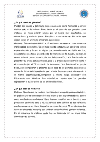 UNIVERSIDAD TÉCNICA DE MACHALA
DIRECCIÓN DE NIVELACIÓN Y ADMISIÓN
SISTEMA NACIONAL DE NIVELACIÓN Y ADMISIÓN

¿En qué casos es gemelos?
Pueden ser iguales y del mismo sexo o parecerse como hermanos y ser de
distinto sexo o del mismo. Pero, tanto en el caso de ser gemelos como
mellizos, los niños estarán unidos por un hecho muy significativo, se
desarrollaron y nacieron juntos. Atendiendo a su formación, los bebés que
crecen juntos en un mismo embarazo, pueden ser:
Gemelos. Son realmente idénticos. El embarazo se conoce como embarazo
monocigótico o univitelino. Se produce cuando se fecunda un solo óvulo con un
espermatozoide y forma un cigoto que posteriormente se divide en dos,
desarrollando dos fetos. Dependiendo del momento de la división, es decir, si
ocurre entre el primer y cuarto día tras la fecundación, cada feto tendría su
placenta y su propia bolsa amniótica, pero si la división sucede entre el cuarto y
el octavo día (en el 75 por ciento de los casos), cada feto tendrá su propia
bolsa, pero compartirán la placenta. En el caso de los gemelos, cada uno se
desarrolla de forma independiente, pero al estar formados por el mismo óvulo y
el mismo espermatozoide, comparten

la misma carga genética y son

físicamente casi idénticos. Las estadísticas revelan que los gemelos
representan el 30 por ciento de los embarazos dobles.

¿En qué caso es mellizos?
Mellizos. El embarazo de mellizos, también denominado bicigótico o bivitelino,
se produce por la fecundación de dos óvulos y dos espermatozoides, dando
como resultado dos embriones diferentes que coinciden en el tiempo y que
podrán ser del mismo sexo o no. Su parecido será como el de dos hermanos
que hayan nacido en diferentes partos, se presentan en el 70 por ciento de los
casos de embarazo múltiple y son también conocidos como gemelos fraternos.
En el embarazo de mellizos, cada feto se desarrolla con su propia bolsa
amniótica y su placenta.

 