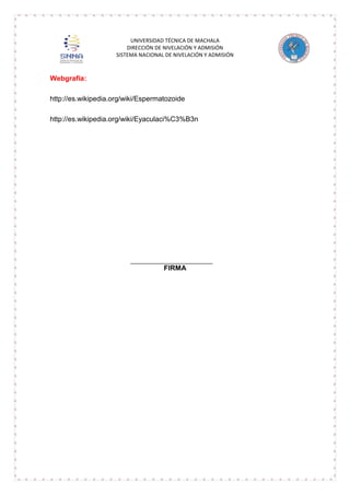 UNIVERSIDAD TÉCNICA DE MACHALA
DIRECCIÓN DE NIVELACIÓN Y ADMISIÓN
SISTEMA NACIONAL DE NIVELACIÓN Y ADMISIÓN

Webgrafia:
http://es.wikipedia.org/wiki/Espermatozoide
http://es.wikipedia.org/wiki/Eyaculaci%C3%B3n

FIRMA

 