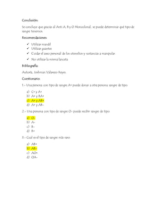 Conclusión: 
Se concluye que gracias al Anti A, B y O Monoclonal, se puede determinar qué tipo de 
sangre tenemos. 
Recomendaciones: 
 Utilizar mandil 
 Utilizar guantes 
 Cuidar el aseo personal de los utensilios y sustancias a manipular. 
 No utilizar la misma lanceta 
Bibliografía: 
Autoría, Joshman Valarezo Reyes. 
Cuestionario: 
1.- Una persona con tipo de sangre A+ puede donar a otra persona sangre de tipo: 
a) C+ y A+ 
b) A+ y BA+ 
c) A+ y AB+ 
d) A+ y AB- 
2.- Una persona con tipo de sangre O- puede recibir sangre de tipo: 
a) O-b) 
A-c) 
B-d) 
B+ 
3.- Cual es el tipo de sangre más raro: 
a) AB+ 
b) AB-c) 
AO+ 
d) OA- 
 