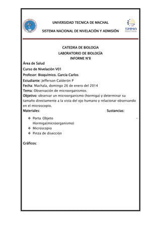 UNIVERSIDAD TECNICA DE MACHAL
SISTEMA NACIONAL DE NIVELACIÓN Y ADMISIÓN

CATEDRA DE BIOLOGIA
LABORATORIO DE BIOLOGÍA
INFORME N°8
Área de Salud
Curso de Nivelación V01
Profesor: Bioquímico. García Carlos
Estudiante: Jefferson Calderón P
Fecha: Machala, domingo 26 de enero del 2014
Tema: Observación de microorganismos
Objetivo: observar un microorganismo (hormiga) y determinar su
tamaño directamente a la vista del ojo humano y relacionar observando
en el microscopio.
Materiales:
 Porta Objeto
Hormiga(microorganismo)
 Microscopio
 Pinza de disección
Gráficos:

Sustancias:
-

 