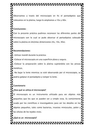 Observamos a través del microscopio en 4x el portaobjetos que
colocamos en la platina, luego lo ampliamos a 10x y 40x.

Conclusiones:
Con la presente práctica pudimos reconocer las diferentes partes del
microscopio con lo cual se pudo observar el portaobjetos colocado
sobre la platina en distintas dimensiones (4x, 10x, 40x).

Recomendaciones:
-Utilizar mandil durante la práctica.
-Colocar el microscopio en una superficie plana y segura.
-Colocar la preparación sobre la platina sujetándola con las pinzas
metálicas.
-No bajar la lente mientras se esté observando por el microscopio, se
podría golpear el portaobjeto y romper la lente.

Cuestionario:
¿Para qué se utiliza el microscopio?
El microscopio es un instrumento utilizado para ver objetos más
pequeños que los que se pueden ver a simple vista. Es comúnmente
usado por los científicos e investigadores para ver los detalles en los
objetos pequeños, tales como bacterias, insectos minúsculos, polen y
las células de los tejidos vivos.
¿Qué es un microscopio?

 