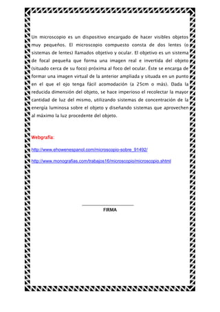 Un microscopio es un dispositivo encargado de hacer visibles objetos
muy pequeños. El microscopio compuesto consta de dos lentes (o
sistemas de lentes) llamados objetivo y ocular. El objetivo es un sistema
de focal pequeña que forma una imagen real e invertida del objeto
(situado cerca de su foco) próxima al foco del ocular. Éste se encarga de
formar una imagen virtual de la anterior ampliada y situada en un punto
en el que el ojo tenga fácil acomodación (a 25cm o más). Dada la
reducida dimensión del objeto, se hace imperioso el recolectar la mayor
cantidad de luz del mismo, utilizando sistemas de concentración de la
energía luminosa sobre el objeto y diseñando sistemas que aprovechen
al máximo la luz procedente del objeto.

Webgrafía:
http://www.ehowenespanol.com/microscopio-sobre_91492/
http://www.monografias.com/trabajos16/microscopio/microscopio.shtml

FIRMA

 