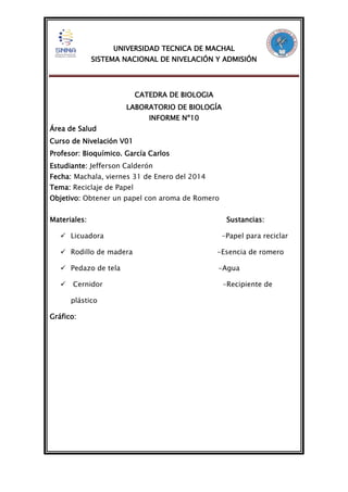 UNIVERSIDAD TECNICA DE MACHAL
SISTEMA NACIONAL DE NIVELACIÓN Y ADMISIÓN

CATEDRA DE BIOLOGIA
LABORATORIO DE BIOLOGÍA
INFORME Nº10
Área de Salud
Curso de Nivelación V01
Profesor: Bioquímico. García Carlos
Estudiante: Jefferson Calderón
Fecha: Machala, viernes 31 de Enero del 2014
Tema: Reciclaje de Papel
Objetivo: Obtener un papel con aroma de Romero
Materiales:
 Licuadora

Sustancias:
-Papel para reciclar

 Rodillo de madera

-Esencia de romero

 Pedazo de tela

-Agua



Cernidor
plástico

Gráfico:

-Recipiente de

 