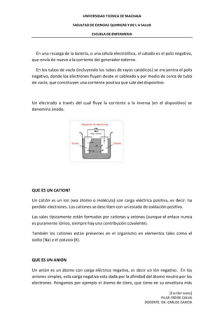 UNIVERSIDAD TECNICA DE MACHALA
FACULTAD DE CIENCIAS QUIMICAS Y DE L A SALUD
ESCUELA DE ENFERMERIA
[Escribir texto]
PILAR FREIRE CALVA
DOCENTE: DR. CARLOS GARCIA
En una recarga de la batería, o una célula electrolítica, el cátodo es el polo negativo,
que envía de nuevo a la corriente del generador externo.
En los tubos de vacío (incluyendo los tubos de rayos catódicos) se encuentra el polo
negativo, donde los electrones fluyen desde el cableado y por medio de cerca de tubo
de vacío, que constituyen una corriente positiva que sale del dispositivo.
Un electrodo a través del cual fluye la corriente a la inversa (en el dispositivo) se
denomina ánodo.
QUE ES UN CATION?
Un catión es un ion (sea átomo o molécula) con carga eléctrica positiva, es decir, ha
perdido electrones. Los cationes se describen con un estado de oxidación positivo.
Las sales típicamente están formadas por cationes y aniones (aunque el enlace nunca
es puramente iónico, siempre hay una contribución covalente).
También los cationes están presentes en el organismo en elementos tales como el
sodio (Na) y el potasio (K).
QUE ES UN ANION
Un anión es un átomo con carga eléctrica negativa, es decir un ión negativo. En los
aniones simples, esta carga negativa esta dada por la afinidad del átomo neutro por los
electrones. Pongamos por ejemplo el átomo de cloro, que tiene en su envoltura más
 