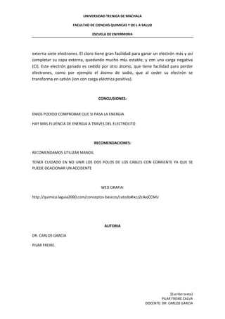 UNIVERSIDAD TECNICA DE MACHALA
FACULTAD DE CIENCIAS QUIMICAS Y DE L A SALUD
ESCUELA DE ENFERMERIA
[Escribir texto]
PILAR FREIRE CALVA
DOCENTE: DR. CARLOS GARCIA
externa siete electrones. El cloro tiene gran facilidad para ganar un electrón más y así
completar su capa externa, quedando mucho más estable, y con una carga negativa
(Cl). Este electrón ganado es cedido por otro átomo, que tiene facilidad para perder
electrones, como por ejemplo el átomo de sodio, que al ceder su electrón se
transforma en catión (ion con carga eléctrica positiva).
CONCLUSIONES:
EMOS PODIDO COMPROBAR QUE SI PASA LA ENERGIA
HAY MAS FLUENCIA DE ENERGIA A TRAVES DEL ELECTROLITO
RECOMENDACIONES:
RECOMENDAMOS UTILIZAR MANDIL
TENER CUIDADO EN NO UNIR LOS DOS POLOS DE LOS CABLES CON CORRIENTE YA QUE SE
PUEDE OCACIONAR UN ACCIDENTE
WED GRAFIA:
http://quimica.laguia2000.com/conceptos-basicos/catodo#ixzz2cAyjCCMU
AUTORIA
DR. CARLOS GARCIA
PILAR FREIRE.
 