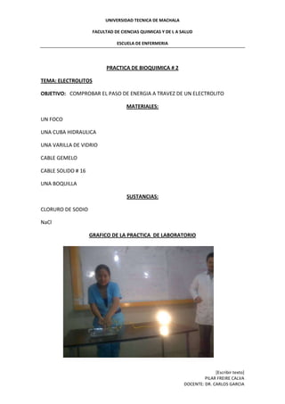 UNIVERSIDAD TECNICA DE MACHALA
FACULTAD DE CIENCIAS QUIMICAS Y DE L A SALUD
ESCUELA DE ENFERMERIA
[Escribir texto]
PILAR FREIRE CALVA
DOCENTE: DR. CARLOS GARCIA
PRACTICA DE BIOQUIMICA # 2
TEMA: ELECTROLITOS
OBJETIVO: COMPROBAR EL PASO DE ENERGIA A TRAVEZ DE UN ELECTROLITO
MATERIALES:
UN FOCO
UNA CUBA HIDRAULICA
UNA VARILLA DE VIDRIO
CABLE GEMELO
CABLE SOLIDO # 16
UNA BOQUILLA
SUSTANCIAS:
CLORURO DE SODIO
NaCl
GRAFICO DE LA PRACTICA DE LABORATORIO
 