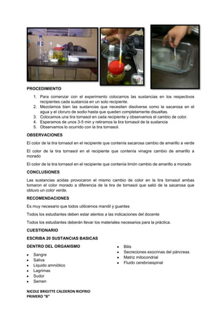 NICOLE BRIGITTE CALDERON RIOFRIO
PRIMERO “B”
PROCEDIMIENTO
1. Para comenzar con el experimento colocamos las sustancias en los respectivos
recipientes cada sustancia en un solo recipiente.
2. Mezclamos bien las sustancias que necesiten disolverse como la sacarosa en el
agua y el cloruro de sodio hasta que queden completamente disueltas.
3. Colocamos una tira tornasol en cada recipiente y observamos el cambio de color.
4. Esperamos de unos 3-5 min y retiramos la tira tornasol de la sustancia
5. Observamos lo ocurrido con la tira tornasol.
OBSERVACIONES
El color de la tira tornasol en el recipiente que contenía sacarosa cambio de amarillo a verde
El color de la tira tornasol en el recipiente que contenía vinagre cambio de amarillo a
morado
El color de la tira tornasol en el recipiente que contenía limón cambio de amarillo a morado
CONCLUSIONES
Las sustancias acidas provocaron el mismo cambio de color en la tira tornasol ambas
tomaron el color morado a diferencia de la tira de tornasol que salió de la sacarosa que
obtuvo un color verde.
RECOMENDACIONES
Es muy necesario que todos utilicemos mandil y guantes
Todos los estudiantes deben estar atentos a las indicaciones del docente
Todos los estudiantes deberán llevar los materiales necesarios para la práctica.
CUESTIONARIO
ESCRIBA 20 SUSTANCIAS BASICAS
DENTRO DEL ORGANISMO
Sangre
Saliva
Liquido amniótico
Lagrimas
Sudor
Semen
Bilis
Secreciones exocrinas del páncreas
Matriz mitocondrial
Fluido cerebroespinal
 