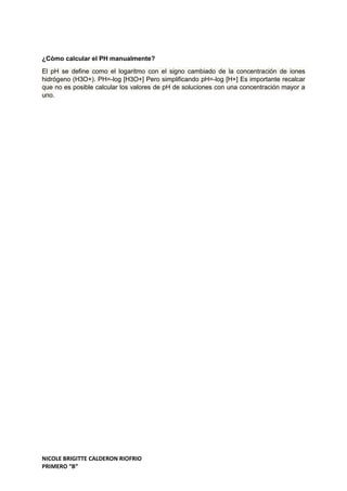 NICOLE BRIGITTE CALDERON RIOFRIO
PRIMERO “B”
¿Cómo calcular el PH manualmente?
El pH se define como el logaritmo con el signo cambiado de la concentración de iones
hidrógeno (H3O+). PH=-log [H3O+] Pero simplificando pH=-log [H+] Es importante recalcar
que no es posible calcular los valores de pH de soluciones con una concentración mayor a
uno.
 