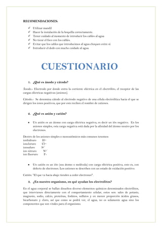 RECOMENDACIONES:
 Utilizar mandil
 Hacer la instalación de la boquilla correctamente.
 Tener cuidado al momento de introducir los cables al agua
 No tocar el foco con los cables.
 Evitar que los cables que introducimos al agua choquen entre sí.
 Introducir el dedo con mucho cuidado al agua.
1. ¿Qué es ánodo y cátodo?
Ánodo.- Electrodo por donde entra la corriente eléctrica en el electrólito, el receptor de las
cargas eléctricas negativas (aniones).
Cátodo.- Se denomina cátodo al electrodo negativo de una célula electrolítica hacia el que se
dirigen los iones positivos, que por esto reciben el nombre de cationes.
2. ¿Qué es anión y catión?
Un anión es un átomo con carga eléctrica negativa, es decir un ión negativo. En los
aniones simples, esta carga negativa está dada por la afinidad del átomo neutro por los
electrones.
Dentro de los aniones simples o monoatómicos más comunes tenemos:
ionhidruro H−
ioncloruro Cl−
ionsufuro S2−
ion nitruro N3−
ion fluoruro F-
Un catión es un ión (sea átomo o molécula) con carga eléctrica positiva, esto es, con
defecto de electrones. Los cationes se describen con un estado de oxidación positivo.
Catión: “El que va hacia abajo tienden a ceder electrones".
3. ¿En nuestro organismo, en qué ayudan los electrolitos?
En el agua corporal se hallan disueltos diverso elementos químicos denominados electrólitos,
que intervienen directamente con el comportamiento celular, estos son: sales de potasio,
magnesio, sodio, calcio, proteínas, fosfatos, sulfatos y en menor proporción ácidos grasos,
bicarbonato y cloro, así que como se podrá ver, el agua, no es solamente agua sino los
componentes que son vitales para el organismo.
CUESTIONARIO
 