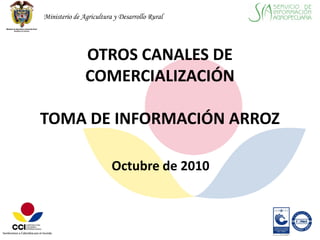 Ministerio de Agricultura y Desarrollo Rural




               OTROS CANALES DE
               COMERCIALIZACIÓN

TOMA DE INFORMACIÓN ARROZ

                         Octubre de 2010
 