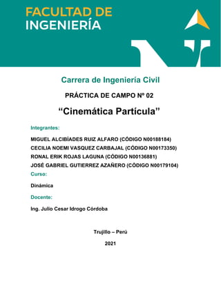Carrera de Ingeniería Civil
PRÁCTICA DE CAMPO Nº 02
“Cinemática Partícula”
Integrantes:
MIGUEL ALCIBÍADES RUIZ ALFARO (CÓDIGO N00188184)
CECILIA NOEMI VASQUEZ CARBAJAL (CÓDIGO N00173350)
RONAL ERIK ROJAS LAGUNA (CÓDIGO N00136881)
JOSÉ GABRIEL GUTIERREZ AZAÑERO (CÓDIGO N00179104)
Curso:
Dinámica
Docente:
Ing. Julio Cesar Idrogo Córdoba
Trujillo – Perú
2021
 