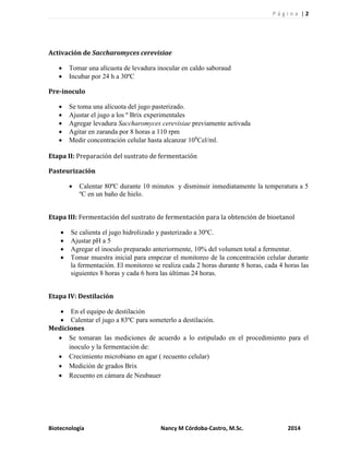P á g i n a | 2
Biotecnología Nancy M Córdoba-Castro, M.Sc. 2014
Activación de Saccharomyces cerevisiae
 Tomar una alícuota de levadura inocular en caldo saboraud
 Incubar por 24 h a 30ºC
Pre-inoculo
 Se toma una alícuota del jugo pasterizado.
 Ajustar el jugo a los º Brix experimentales
 Agregar levadura Saccharomyces cerevisiae previamente activada
 Agitar en zaranda por 8 horas a 110 rpm
 Medir concentración celular hasta alcanzar 108
Cel/ml.
Etapa II: Preparación del sustrato de fermentación
Pasteurización
 Calentar 80ºC durante 10 minutos y disminuir inmediatamente la temperatura a 5
ºC en un baño de hielo.
Etapa III: Fermentación del sustrato de fermentación para la obtención de bioetanol
 Se calienta el jugo hidrolizado y pasterizado a 30ºC.
 Ajustar pH a 5
 Agregar el inoculo preparado anteriormente, 10% del volumen total a fermentar.
 Tomar muestra inicial para empezar el monitoreo de la concentración celular durante
la fermentación. El monitoreo se realiza cada 2 horas durante 8 horas, cada 4 horas las
siguientes 8 horas y cada 6 hora las últimas 24 horas.
Etapa IV: Destilación
 En el equipo de destilación
 Calentar el jugo a 83ºC para someterlo a destilación.
Mediciones
 Se tomaran las mediciones de acuerdo a lo estipulado en el procedimiento para el
inoculo y la fermentación de:
 Crecimiento microbiano en agar ( recuento celular)
 Medición de grados Brix
 Recuento en cámara de Neubauer
 
