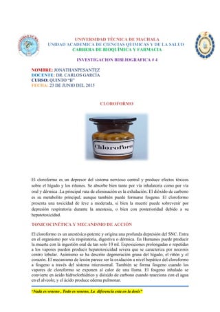 UNIVERSIDAD TÉCNICA DE MACHALA
UNIDAD ACADEMICA DE CIENCIAS QUIMICAS Y DE LA SALUD
CARRERA DE BIOQUÍMICA Y FARMACIA
INVESTIGACION BIBLIOGRAFICA # 4
NOMBRE: JONATHANPESANTEZ
DOCENTE: DR. CARLOS GARCÍA
CURSO: QUINTO “B”
FECHA: 23 DE JUNIO DEL 2015
CLOROFORMO
El cloroformo es un depresor del sistema nervioso central y produce efectos tóxicos
sobre el hígado y los riñones. Se absorbe bien tanto por vía inhalatoria como por vía
oral y dérmica .La principal ruta de eliminación es la exhalación. El dióxido de carbono
es su metabolito principal, aunque también puede formarse fosgeno. El cloroformo
presenta una toxicidad de leve a moderada, si bien la muerte puede sobrevenir por
depresión respiratoria durante la anestesia, o bien con posterioridad debido a su
hepatotoxicidad.
TOXICOCINÉTICA Y MECANISMO DE ACCIÓN
El cloroformo es un anestésico potente y origina una profunda depresión del SNC. Entra
en el organismo por vía respiratoria, digestiva o dérmica. En Humanos puede producir
la muerte con la ingestión oral de tan solo 10 ml. Exposiciones prolongadas o repetidas
a los vapores pueden producir hepatotoxicidad severa que se caracteriza por necrosis
centro lobular. Asimismo se ha descrito degeneración grasa del hígado, el riñón y el
corazón. El mecanismo de lesión parece ser la oxidación a nivel hepático del cloroformo
a fosgeno a través del sistema microsomal. También se forma fosgeno cuando los
vapores de cloroformo se exponen al calor de una llama. El fosgeno inhalado se
convierte en ácido hidroclorhídrico y dióxido de carbono cuando reacciona con el agua
en el alveolo; y el ácido produce edema pulmonar.
“Nada es veneno , Todo es veneno, La diferencia esta en la dosis”
 